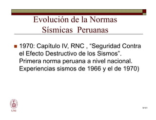 Evolución de la Normas
Sísmicas Peruanas
 1970: Capítulo IV, RNC , “Seguridad Contra
el Efecto Destructivo de los Sismos”.
Primera norma peruana a nivel nacional.
Experiencias sismos de 1966 y el de 1970)
UNI
 1970: Capítulo IV, RNC , “Seguridad Contra
el Efecto Destructivo de los Sismos”.
Primera norma peruana a nivel nacional.
Experiencias sismos de 1966 y el de 1970)
9/101
 