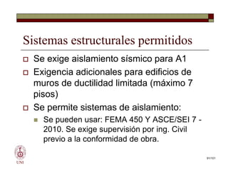 Sistemas estructurales permitidos
 Se exige aislamiento sísmico para A1
 Exigencia adicionales para edificios de
muros de ductilidad limitada (máximo 7
pisos)
 Se permite sistemas de aislamiento:
 Se pueden usar: FEMA 450 Y ASCE/SEI 7 -
2010. Se exige supervisión por ing. Civil
previo a la conformidad de obra.
UNI
 Se exige aislamiento sísmico para A1
 Exigencia adicionales para edificios de
muros de ductilidad limitada (máximo 7
pisos)
 Se permite sistemas de aislamiento:
 Se pueden usar: FEMA 450 Y ASCE/SEI 7 -
2010. Se exige supervisión por ing. Civil
previo a la conformidad de obra.
91/101
 