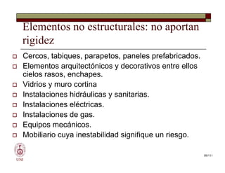 Elementos no estructurales: no aportan
rigidez
 Cercos, tabiques, parapetos, paneles prefabricados.
 Elementos arquitectónicos y decorativos entre ellos
cielos rasos, enchapes.
 Vidrios y muro cortina
 Instalaciones hidráulicas y sanitarias.
 Instalaciones eléctricas.
 Instalaciones de gas.
 Equipos mecánicos.
 Mobiliario cuya inestabilidad signifique un riesgo.
UNI
 Cercos, tabiques, parapetos, paneles prefabricados.
 Elementos arquitectónicos y decorativos entre ellos
cielos rasos, enchapes.
 Vidrios y muro cortina
 Instalaciones hidráulicas y sanitarias.
 Instalaciones eléctricas.
 Instalaciones de gas.
 Equipos mecánicos.
 Mobiliario cuya inestabilidad signifique un riesgo.
95/111
 