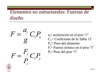 Elementos no estructurales: Fuerzas de
diseño
e
i
P
C
g
a
F 1
 ai= aceleración en el piso “i”
C1= Coeficiente de la Tabla 12
Pe= Peso del elemento
Fi= Fuerza sísmica en el piso “i”
Pi= Peso del piso “i”
UNI
96/101
e
i
P
C
g
a
F 1

e
i
i
P
C
P
F
F 1

ai= aceleración en el piso “i”
C1= Coeficiente de la Tabla 12
Pe= Peso del elemento
Fi= Fuerza sísmica en el piso “i”
Pi= Peso del piso “i”
 