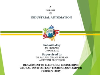 DEPARTMENT OF ELECTRICAL ENGINEERING
GLOBAL INSTITUTE OF TECHNOLOGY JAIPUR
February 2017
INDUSTRIAL AUTOMATION
A
Seminar
On
Submitted by
JAI PRAKASH
(13EGJEE073)
Supervised by
DR.KAILASH CHAND SHARMA
ASSISTANT PROFESSOR
 