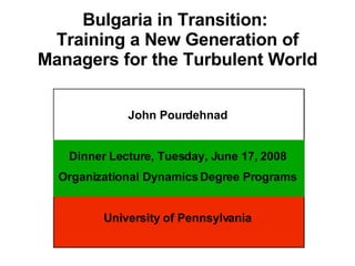 Bulgaria in Transition:  Training a New Generation of Managers for the Turbulent World John Pourdehnad Dinner Lecture, Tuesday, June 17, 2008 Organizational Dynamics Degree Programs University of Pennsylvania 