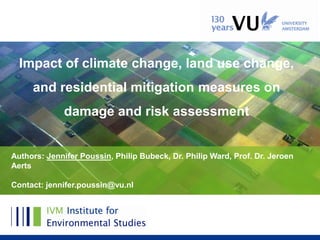 Impact of climate change, land use change,
     and residential mitigation measures on
              damage and risk assessment


Authors: Jennifer Poussin, Philip Bubeck, Dr. Philip Ward, Prof. Dr. Jeroen
Aerts

Contact: jennifer.poussin@vu.nl
 