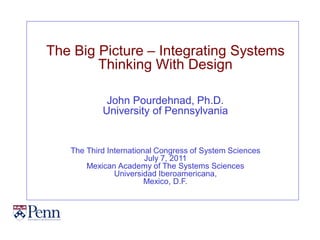 The Big Picture – Integrating Systems
        Thinking With Design

            John Pourdehnad, Ph.D.
           University of Pennsylvania


   The Third International Congress of System Sciences
                        July 7, 2011
       Mexican Academy of The Systems Sciences
               Universidad Iberoamericana,
                        Mexico, D.F.
 