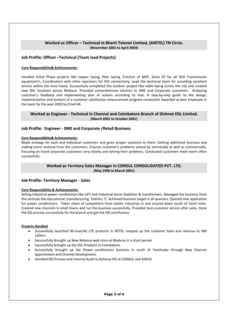 Page 3 of 4
Worked as Officer – Technical in Bharti Telenet Limited, (AIRTEL) TN Circle.
(November 2001 to April 2003)
Job Profile: Officer –Technical (Team lead Projects)
Core Responsibility& Achievements:
Handled Initial Phase projects like copper laying, fiber laying, Erection of MDF, Done AT for all SDH Transmission
equipment’s. Coordination with other operators for POI connectivity. Lead the technical team for providing excellent
service within the time frame. Successfully completed the outdoor project like cable laying across the city and created
new BSC locations across Madurai. Provided comprehensive solution to SME and Corporate customers. Analyzing
customer’s feedback and implementing plan of actions according to that. A step-by-step guide to the design,
implementation and analysis of a customer satisfaction measurement program conducted. Awarded as best employee in
the team for the year 2002 by Chief HR.
Worked as Engineer - Technical in Chennai and Coimbatore Branch of Dishnet DSL Limited.
(March 2001 to October 2001)
Job Profile: Engineer - SME and Corporate /Retail Business
Core Responsibility& Achievements:
Made strategy for each and individual customers and given proper solutions to them. Getting additional business and
making more revenue from the customers. Ensures customer’s problems solved by technically as well as commercially.
Focusing on listed corporate customers very closely and solving their problems. Conducted customers meet event often
successfully.
Worked as Territory Sales Manager in CONSUL CONSOLIDATED PVT. LTD,
(May 1996 to March 2001)
Job Profile: Territory Manager - Sales
Core Responsibility & Achievements:
Selling Industrial power conditioners like UPS and Industrial Servo Stabilizer & transformers. Managed the business from
the verticals like educational, manufacturing, Textiles, IT. Achieved business target in all quarters. Opened new application
for power conditioners. Taken share of competitors from textile industries in and around down south of Tamil nadu.
Created new channels in small towns and run the business successfully. Provided best customer service after sales. Done
the ISO process successfully for the branch and got the ISO certification
Projects Handled
• Successfully launched Wi-max/4G LTE products in ROTN, ramped up the customer base and revenue to INR
120mn
• Successfully Brought up New Reliance web store at Madurai in a short period.
• Successfully brought up the DSL Products in Coimbatore.
• Successfully brought up the Power conditioners business in south of Tamilnadu through New Channel
appointment and Channel Development.
• Handled ISO Process and Internal Audit to Achieve ISO at CONSUL and AIRCEL
 