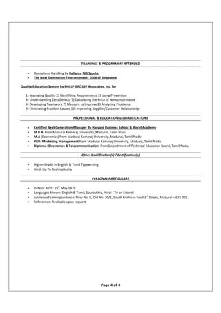 Page 4 of 4
TRAININGS & PROGRAMME ATTENDED
• Operations Handling by Reliance NIS Sparta.
• The Next Generation Telecom meets 2008 @ Singapore.
Quality Education System by PHILIP GROSBY Associates, Inc. for
1) Managing Quality 2) Identifying Requirements 3) Using Prevention
4) Understanding Zero Defects 5) Calculating the Price of Nonconformance
6) Developing Teamwork 7) Measure to Improve 8) Analyzing Problems
9) Eliminating Problem Causes 10) Improving Supplier/Customer Relationship
PROFESSIONAL & EDUCATIONAL QUALIFICATIONS
• Certified Next Generation Manager By Harvard Business School & Aircel Academy
• M.B.A from Madurai Kamaraj University, Madurai, Tamil Nadu
• M.A (Economics) from Madurai Kamaraj University, Madurai, Tamil Nadu
• PGD. Marketing Management from Madurai Kamaraj University, Madurai, Tamil Nadu
• Diploma (Electronics & Telecommunication) from Department of Technical Education Board, Tamil Nadu
Other Qualification(s) / Certification(s)
• Higher Grade in English & Tamil Typewriting
• Hindi Up To RashtraBasha
PERSONAL PARTICULARS
• Date of Birth: 19
th
May 1978
• Languages Known: English & Tamil, Sourashtra, Hindi ( To an Extent)
• Address of correspondence: New No: 8, Old No: 30/1, South Krishnan Kovil 3
rd
Street, Madurai – 625 001.
• References: Available upon request
 