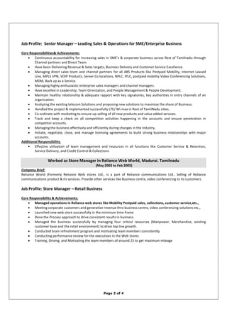 Page 2 of 4
Job Profile: Senior Manager – Leading Sales & Operations for SME/Enterprise Business
Core Responsibilities& Achievements:
• Continuous accountability for increasing sales in SME’s & corporate business across Rest of Tamilnadu through
Channel partners and Direct Team.
• Have been Delivering Revenue & Sales targets, Business Delivery and Customer Service Excellence.
• Managing direct sales team and channel partners for all ABS Products like Postpaid Mobility, Internet Leased
Line, MPLS VPN, VOIP Products, Server Co locations, NPLC, IPLC, postpaid mobility Video Conferencing Solutions,
MDM, Back up as a Service.
• Managing highly enthusiastic enterprise sales managers and channel managers.
• Have excelled in Leadership, Team Orientation, and People Management & People Development.
• Maintain healthy relationship & adequate rapport with key signatories, key authorities in entry channels of an
organization.
• Analyzing the existing telecom Solutions and proposing new solutions to maximize the share of Business.
• Handled the project & implemented successfully LTE/ Wi-max in Rest of TamilNadu cities.
• Co-ordinate with marketing to ensure up-selling of all new products and value added services.
• Track and keep a check on all competition activities happening in the accounts and ensure penetration in
competitor accounts.
• Managing the business effectively and efficiently during changes in the Industry.
• Initiate, negotiate, close, and manage licensing agreements to build strong business relationships with major
accounts.
Additional Responsibility:
• Effective utilization of team management and resources in all functions like Customer Service & Retention,
Service Delivery, and Credit Control & Collections
Worked as Store Manager in Reliance Web World, Madurai. Tamilnadu
(May 2003 to Feb 2005)
Company Brief:
Reliance World (Formerly Reliance Web stores Ltd., is a part of Reliance communications Ltd., Selling of Reliance
communications product & its services. Provide other services like Business centre, video conferencing to its customers.
Job Profile: Store Manager – Retail Business
Core Responsibility & Achievements:
• Managed operations in Reliance web stores like Mobility Postpaid sales, collections, customer service,etc.,
• Meeting corporate customers and generative revenue thro business centre, video conferencing solutions etc.,
• Launched new web store successfully in the minimum time frame
• Done the Process approach to drive consistent results in business.
• Managed the business successfully by managing four critical resources (Manpower, Merchandise, existing
customer base and the retail environment) to drive top line growth.
• Conducted brain refreshment program and motivating team members consistently
• Conducting performance review for the executives in the Web stores
• Training, Driving, and Motivating the team members of around 25 to get maximum mileage
 
