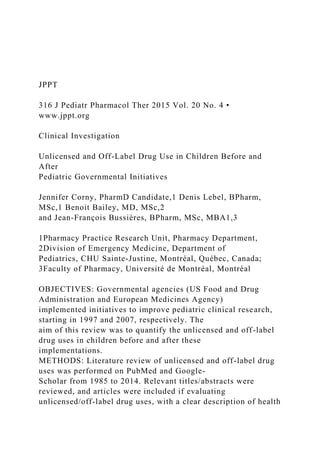 JPPT
316 J Pediatr Pharmacol Ther 2015 Vol. 20 No. 4 •
www.jppt.org
Clinical Investigation
Unlicensed and Off-Label Drug Use in Children Before and
After
Pediatric Governmental Initiatives
Jennifer Corny, PharmD Candidate,1 Denis Lebel, BPharm,
MSc,1 Benoit Bailey, MD, MSc,2
and Jean-François Bussières, BPharm, MSc, MBA1,3
1Pharmacy Practice Research Unit, Pharmacy Department,
2Division of Emergency Medicine, Department of
Pediatrics, CHU Sainte-Justine, Montréal, Québec, Canada;
3Faculty of Pharmacy, Université de Montréal, Montréal
OBJECTIVES: Governmental agencies (US Food and Drug
Administration and European Medicines Agency)
implemented initiatives to improve pediatric clinical research,
starting in 1997 and 2007, respectively. The
aim of this review was to quantify the unlicensed and off-label
drug uses in children before and after these
implementations.
METHODS: Literature review of unlicensed and off-label drug
uses was performed on PubMed and Google-
Scholar from 1985 to 2014. Relevant titles/abstracts were
reviewed, and articles were included if evaluating
unlicensed/off-label drug uses, with a clear description of health
 