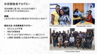 市民開発者アカデミー
成功体験に基づき、みんなが大喜び！
より多くのアプリが求められた
課題:
これだけのたくさんの要望をどうすればいいのか？
解決方法：市民開発者アカデミー
• 300人以上が卒業
• 9割が非開発者
• 「作って」から「自分で作れた！」へ変えていく
• 上層部・経営層による協力が得られたことがカギ
Chief Digital Officer: Yinka OniChief Human Resource Officer: Temi Dalley
1st Citizen Developer Academy
 
