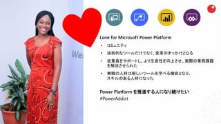 Love for Microsoft Power Platform
• コミュニティ
• 技術的なツールだけでなく、変革のきっかけとなる
• 従業員をサポートし、より生産性を向上させ、実際の業務課題
を解決させられた
• 無職の人材は新しいツールを学べる機会となり、
スキルのある人材になった
Power Platform を推進する人になり続けたい
#PowerAddict
 