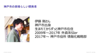 神戸市の素晴らしい開発者
© Microsoft Corporation Dynamics 365 | Power Apps
伊藤 剛さん
神戸市出身
生まれてからずっと神戸市在住
2009年〜2017年 外資系SIer
2017年〜 神戸市役所 情報化戦略部
 