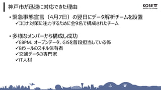 神戸市が迅速に対応できた理由
• 緊急事態宣言（4月7日）の翌日にデータ解析チームを設置
✓コロナ対策に注力するために全9名で構成されたチーム
• 多様なメンバーから構成し成功
✓EBPM、オープンデータ、GISを普段担当している係
✓BIツールのスキル保有者
✓交通データの専門家
✓IT人材
 