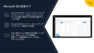 Microsoft 365セキュリティー＆コンプライア
ンスセンターから、他のマイクロソフトの
サービス同様に監査ログの記録が確認する
ことが可能
Office 自体でクエリ可能なAPIを提供している
ため、SIEMベンダーはこの機能を
利用して、活動記録のレポートを作成
することができる
Microsoft 365セキュリティー＆コンプライア
ンスセンターに監査ログを記録
Microsoft 365 監査ログ
 