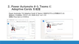 2. Power Automate から Teams に
Adaptive Cards を送信
投稿先は Teams のチャンネル または ユーザー (Flow bot とのチャット) を選択可能
これらのカードでは Submit以外 のアクシ...