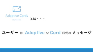 ユーザーにAdaptive ？？
Adaptive Cards
CSSやHTMLなどを前提とせずプラットフォーム・サービスに最適化されるカード交換フォーマット
 