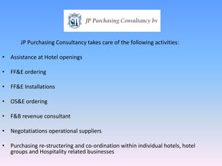 JP Purchasing Consultancy takes care of the following activities: Assistance at Hotel openings FF&E ordering FF&E Installations OS&E ordering F&B revenue consultant Negotatiations operational suppliers Purchasing re-structering and co-ordination within individual hotels, hotel groups and Hospitality related businesses 