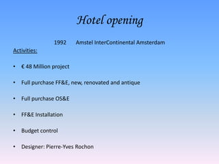 Hotel opening1992	Amstel InterContinental AmsterdamActivities:€ 48 Million projectFull purchase FF&E, new, renovated and antiqueFull purchase OS&EFF&E InstallationBudget controlDesigner: Pierre-Yves Rochon