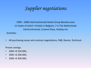 Supplier negotiations1999 – 2006 InterContinental Hotels Group Benelux area11 hotels of which  4 hotels in Belgium, 7 in The NetherlandsInterContinental, Crowne Plaza, Holiday Inn  Activities:All purchasing issues and contract negotiations, F&B, Rooms, Technical.Proven savings:2004 >€ 250.000,-2005 >€ 200.000,-2006 >€ 400.000,- 