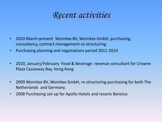 Recent activities2010 March-present  Womitex BV, Womitex GmbH, purchasing consultancy, contract management re-structuring. Purchasing planning and negotiations period 2011-20142010, January/February  Food & Beverage  revenue consultant for Crowne Plaza Causeway Bay, Hong Kong 2009 Womitex BV, Womitex GmbH, re-structuring purchasing for both The Netherlands  and Germany.2008 Purchasing set-up for Apollo Hotels and resorts Benelux