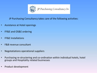 JP Purchasing Consultancy takes care of the following activities:

• Assistance at Hotel openings

• FF&E and OS&E ordering

• FF&E Installations

• F&B revenue consultant

• Negotatiations operational suppliers

• Purchasing re-structering and co-ordination within individual hotels, hotel
  groups and Hospitality related businesses

• Product development
 