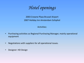 Hotel openings
                     2003 Crowne Plaza Brussel Airport
                    2007 Holiday Inn Amsterdam Schiphol

                                  Activities:

• Purchasing activities as Regional Purchasing Manager, mainly operational
  equipment

• Negotiations with suppliers for all operational issues.

• Designer: HD Design
 
