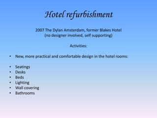 Hotel refurbishment
              2007 The Dylan Amsterdam, former Blakes Hotel
                  (no designer involved, self supporting)

                                Activities:

• New, more practical and comfortable design in the hotel rooms:

•   Seatings
•   Desks
•   Beds
•   Lighting
•   Wall covering
•   Bathrooms
 