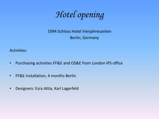 Hotel opening
                     1994 Schloss Hotel Vierjahreszeiten
                                 Berlin, Germany

Activities:

• Purchasing activities FF&E and OS&E from London IPS office

• FF&E installation, 4 months Berlin

• Designers: Ezra Attia, Karl Lagerfeld
 