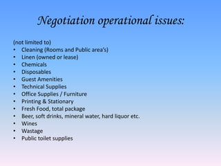 Negotiation operational issues:
(not limited to)
• Cleaning (Rooms and Public area’s)
• Linen (owned or lease)
• Chemicals
• Disposables
• Guest Amenities
• Technical Supplies
• Office Supplies / Furniture
• Printing & Stationary
• Fresh Food, total package
• Beer, soft drinks, mineral water, hard liquor etc.
• Wines
• Wastage
• Public toilet supplies
 