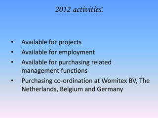 2012 activities:


•   Available for projects
•   Available for employment
•   Available for purchasing related
    management functions
•   Purchasing co-ordination at Womitex BV, The
    Netherlands, Belgium and Germany
 