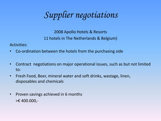 Supplier negotiations
                       2008 Apollo Hotels & Resorts
                  11 hotels in The Netherlands & Belgium)
Activities:
• Co-ordination between the hotels from the purchasing side

• Contract negotiations on major operational issues, such as but not limited
  to:
• Fresh Food, Beer, mineral water and soft drinks, wastage, linen,
  disposables and chemicals

• Proven savings achieved in 6 months
  >€ 400.000,-
 