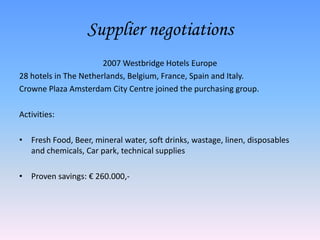 Supplier negotiations
                       2007 Westbridge Hotels Europe
28 hotels in The Netherlands, Belgium, France, Spain and Italy.
Crowne Plaza Amsterdam City Centre joined the purchasing group.

Activities:

• Fresh Food, Beer, mineral water, soft drinks, wastage, linen, disposables
  and chemicals, Car park, technical supplies

• Proven savings: € 260.000,-
 