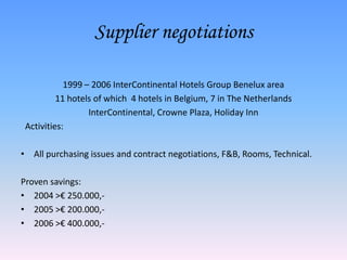 Supplier negotiations

            1999 – 2006 InterContinental Hotels Group Benelux area
          11 hotels of which 4 hotels in Belgium, 7 in The Netherlands
                  InterContinental, Crowne Plaza, Holiday Inn
 Activities:

• All purchasing issues and contract negotiations, F&B, Rooms, Technical.

Proven savings:
• 2004 >€ 250.000,-
• 2005 >€ 200.000,-
• 2006 >€ 400.000,-
 