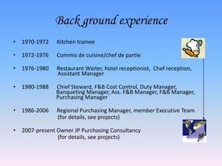 Back ground experience
• 1970-1972    Kitchen trainee

• 1972-1976    Commis de cuisine/chef de partie

• 1976-1980    Restaurant Waiter, hotel receptionist, Chef reception,
               Assistant Manager

• 1980-1988    Chief Steward, F&B Cost Control, Duty Manager,
               Banqueting Manager, Ass. F&B Manager, F&B Manager,
               Purchasing Manager

• 1986-2006    Regional Purchasing Manager, member Executive Team
               (for details, see projects)

• 2007-present Owner JP Purchasing Consultancy
               (for details, see projects)
 