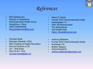 References
•   Rob Spiekerman                        •   Heinz O. Strobl
•   Director of Operations                •   Former COO InterContinental Hotels
•   InterContinental Hotels Group         •   Kastanjelaan 12
•   Hanghzhou, China                      •   2061 ER Bloemendaal
•   008613958029260                       •   The Netherlands
•   Rob.Spiekerman@ihg.com                •   0031650641039
                                          •   Heinz_Strobl@hotmail.com


•   Christian Beek                        •   Anthony Nibbelink
•   Directeur Général / CEO               •   Former DOO InterContinental Hotels
•   Glion Institute of Higher Education   •   Kruistraat 110
•   Rue de l'Ondine no 20                 •   Brakel, Belgium
•   CH - 1630 Bulle                       •   0032475245078
•   004179 201 1074                       •   Anthony.Nibbelink@hotmail.com
•   christian.beek@glion.ch
 