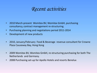 Recent activities

• 2010 March-present Womitex BV, Womitex GmbH, purchasing
  consultancy, contract management re-structuring.
• Purchasing planning and negotiations period 2011-2014
• Development of new products

• 2010, January/February Food & Beverage revenue consultant for Crowne
  Plaza Causeway Bay, Hong Kong

• 2009 Womitex BV, Womitex GmbH, re-structuring purchasing for both The
  Netherlands and Germany.
• 2008 Purchasing set-up for Apollo Hotels and resorts Benelux
 