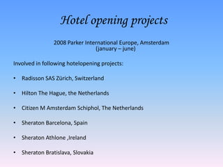 Hotel opening projects
                2008 Parker International Europe, Amsterdam
                                (january – june)

Involved in following hotelopening projects:

• Radisson SAS Zürich, Switzerland

• Hilton The Hague, the Netherlands

• Citizen M Amsterdam Schiphol, The Netherlands

• Sheraton Barcelona, Spain

• Sheraton Athlone ,Ireland

• Sheraton Bratislava, Slovakia
 
