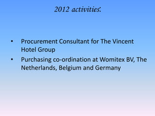 2012 activities:


•   Procurement Consultant for The Vincent
    Hotel Group
•   Purchasing co-ordination at Womitex BV, The
    Netherlands, Belgium and Germany
 