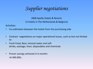 Supplier negotiations
                       2008 Apollo Hotels & Resorts
                  11 hotels in The Netherlands & Belgium)
Activities:
• Co-ordination between the hotels from the purchasing side

• Contract negotiations on major operational issues, such as but not limited
  to:
• Fresh Food, Beer, mineral water and soft
  drinks, wastage, linen, disposables and chemicals

• Proven savings achieved in 6 months
  >€ 400.000,-
 