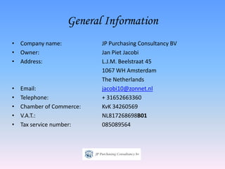 General Information
• Company name:            JP Purchasing Consultancy BV
• Owner:                   Jan Piet Jacobi
• Address:                 L.J.M. Beelstraat 45
                           1067 WH Amsterdam
                           The Netherlands
•   Email:                 jacobi10@zonnet.nl
•   Telephone:             + 31652663360
•   Chamber of Commerce:   KvK 34260569
•   V.A.T.:                NL817268698B01
•   Tax service number:    085089564
 
