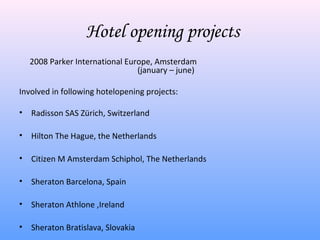 Hotel opening projects
    2008 Parker International Europe, Amsterdam
                                 (january – june)

Involved in following hotelopening projects:

•   Radisson SAS Zürich, Switzerland

•   Hilton The Hague, the Netherlands

•   Citizen M Amsterdam Schiphol, The Netherlands

•   Sheraton Barcelona, Spain

•   Sheraton Athlone ,Ireland

•   Sheraton Bratislava, Slovakia
 