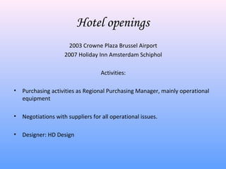 Hotel openings
                     2003 Crowne Plaza Brussel Airport
                    2007 Holiday Inn Amsterdam Schiphol

                                  Activities:

• Purchasing activities as Regional Purchasing Manager, mainly operational
  equipment

• Negotiations with suppliers for all operational issues.

• Designer: HD Design
 