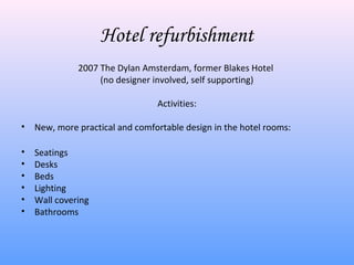 Hotel refurbishment
              2007 The Dylan Amsterdam, former Blakes Hotel
                   (no designer involved, self supporting)

                                 Activities:

•   New, more practical and comfortable design in the hotel rooms:

•   Seatings
•   Desks
•   Beds
•   Lighting
•   Wall covering
•   Bathrooms
 