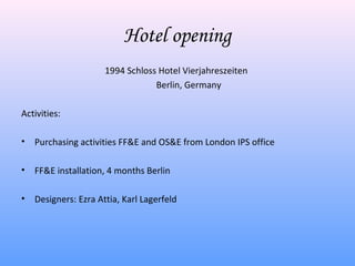 Hotel opening
                      1994 Schloss Hotel Vierjahreszeiten
                                  Berlin, Germany

Activities:

•   Purchasing activities FF&E and OS&E from London IPS office

•   FF&E installation, 4 months Berlin

•   Designers: Ezra Attia, Karl Lagerfeld
 