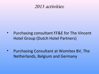 2013 activities:



•   Purchasing consultant FF&E for The Vincent
    Hotel Group (Dutch Hotel Partners)

•   Purchasing Consultant at Womitex BV, The
    Netherlands, Belgium and Germany
 
