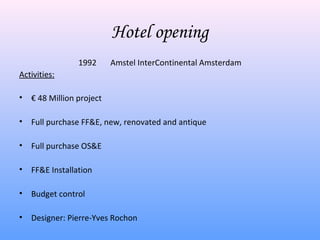 Hotel opening
                 1992      Amstel InterContinental Amsterdam
Activities:

•   € 48 Million project

•   Full purchase FF&E, new, renovated and antique

•   Full purchase OS&E

•   FF&E Installation

•   Budget control

•   Designer: Pierre-Yves Rochon
 