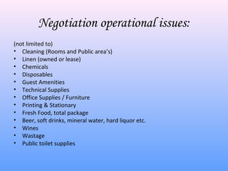 Negotiation operational issues:
(not limited to)
• Cleaning (Rooms and Public area’s)
• Linen (owned or lease)
• Chemicals
• Disposables
• Guest Amenities
• Technical Supplies
• Office Supplies / Furniture
• Printing & Stationary
• Fresh Food, total package
• Beer, soft drinks, mineral water, hard liquor etc.
• Wines
• Wastage
• Public toilet supplies
 