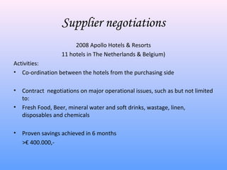 Supplier negotiations
                        2008 Apollo Hotels & Resorts
                   11 hotels in The Netherlands & Belgium)
Activities:
• Co-ordination between the hotels from the purchasing side

•   Contract negotiations on major operational issues, such as but not limited
    to:
•   Fresh Food, Beer, mineral water and soft drinks, wastage, linen,
    disposables and chemicals

•   Proven savings achieved in 6 months
    >€ 400.000,-
 