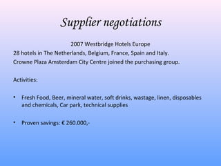 Supplier negotiations
                      2007 Westbridge Hotels Europe
28 hotels in The Netherlands, Belgium, France, Spain and Italy.
Crowne Plaza Amsterdam City Centre joined the purchasing group.

Activities:

•   Fresh Food, Beer, mineral water, soft drinks, wastage, linen, disposables
    and chemicals, Car park, technical supplies

•   Proven savings: € 260.000,-
 