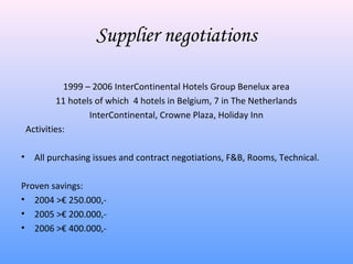 Supplier negotiations

              1999 – 2006 InterContinental Hotels Group Benelux area
             11 hotels of which 4 hotels in Belgium, 7 in The Netherlands
                     InterContinental, Crowne Plaza, Holiday Inn
    Activities:

•     All purchasing issues and contract negotiations, F&B, Rooms, Technical.

Proven savings:
• 2004 >€ 250.000,-
• 2005 >€ 200.000,-
• 2006 >€ 400.000,-
 