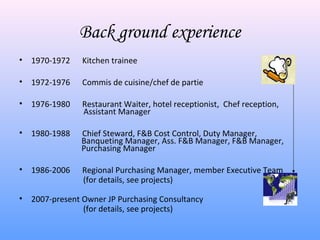 Back ground experience
•   1970-1972    Kitchen trainee

•   1972-1976    Commis de cuisine/chef de partie

•   1976-1980    Restaurant Waiter, hotel receptionist, Chef reception,
                 Assistant Manager

•   1980-1988   Chief Steward, F&B Cost Control, Duty Manager,
                Banqueting Manager, Ass. F&B Manager, F&B Manager,
                Purchasing Manager

•   1986-2006    Regional Purchasing Manager, member Executive Team
                 (for details, see projects)

•   2007-present Owner JP Purchasing Consultancy
                 (for details, see projects)
 